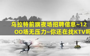 乌拉特前旗夜场招聘信息~12OO场无压力~你还在找KTV吗